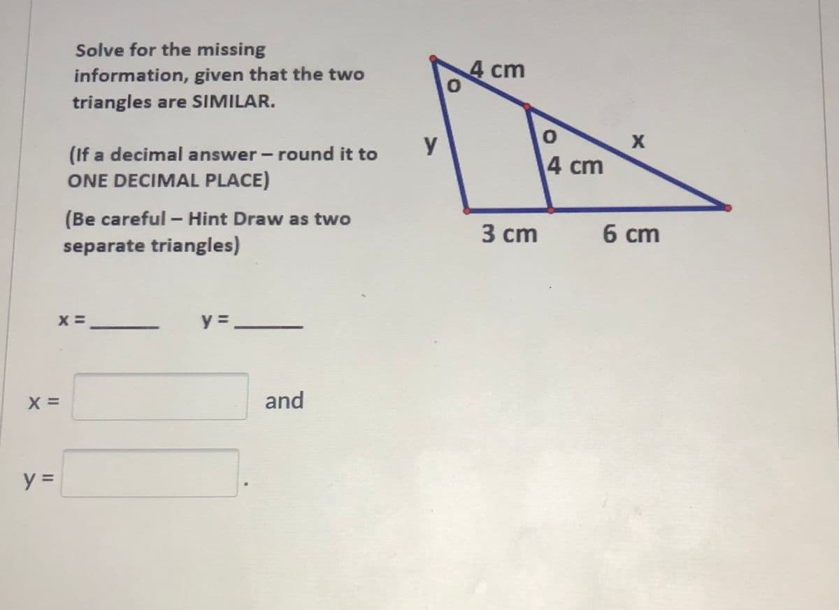 Solve for the missing
information, given that the two
4 cm
triangles are SIMILAR.
y
(If a decimal answer - round it to
ONE DECIMAL PLACE)
4 cm
(Be careful - Hint Draw as two
3 сm
6 cm
separate triangles)
X =
y =
X =
and
y =
