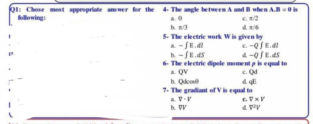 01: Chose most appropriate answer for the
following:
4- The angle between A and B when A.B = 0 is
a. 0
c. n/2
b. π/3
d. n/6
5- The electric work W is given by
a. - SE.dl
b. - SE.dS
6- The electric dipole moment p is equal to
а. QV
c. -Q SE.dl
d. -Q SE.ds
с. Qd
d. qE
7- The gradiant of V is equal to
c. Vx V
b. Qdcose
a. V.V
b. VV
AzA P
