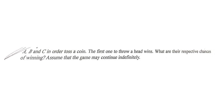 A, B and C in order toss a coin. The first one to throw a head wins. What are their respective chances
of winning? Assume that the game may continue indefinitely.
