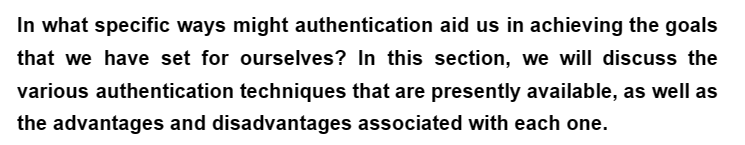 In what specific ways might authentication aid us in achieving the goals
that we have set for ourselves? In this section, we will discuss the
various authentication techniques that are presently available, as well as
the advantages and disadvantages associated with each one.