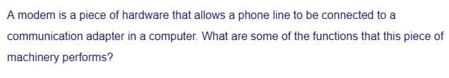 A modem is a piece of hardware that allows a phone line to be connected to a
communication adapter in a computer. What are some of the functions that this piece of
machinery performs?