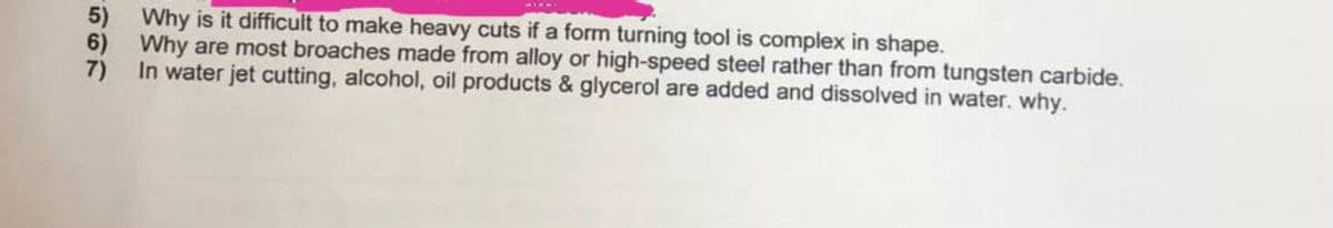 5) Why is it difficult to make heavy cuts if a form turning tool is complex in shape.
6) Why are most broaches made from alloy or high-speed steel rather than from tungsten carbide.
7) In water jet cutting, alcohol, oil products & glycerol are added and dissolved in water. why.