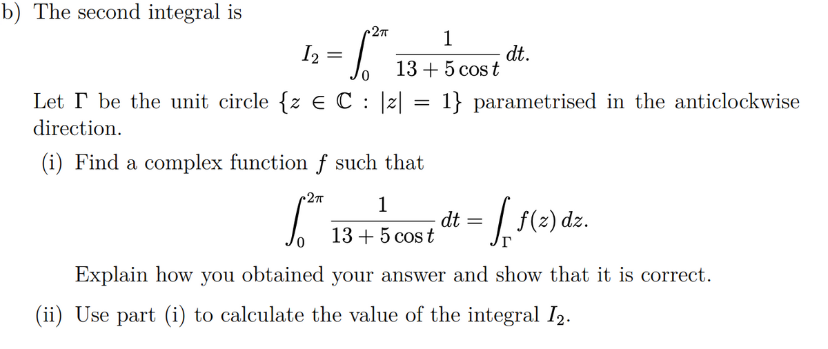 b) The second integral is
1
12
dt.
=
13 + 5 cost
0
=
1} parametrised in the anticlockwise
Let I be the unit circle {z € C : |2|
direction.
(i) Find a complex function f such that
C2πT
1
dt =
ff (2) dz.
13 + 5 cost
Explain how you obtained your answer and show that it is correct.
(ii) Use part (i) to calculate the value of the integral I2.
C2π