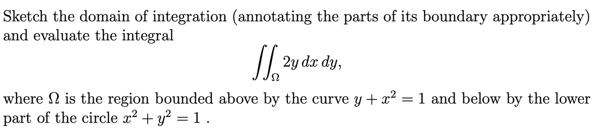 Sketch the domain of integration (annotating the parts of its boundary appropriately)
and evaluate the integral
2y dx dy,
1 and below by the lower
where 2 is the region bounded above by the curve y + x2
part of the circle x2 + y? =1.
