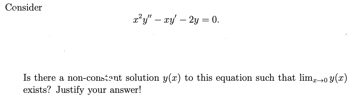 Consider
x²y" — xy' — 2y = 0.
Is there a non-constant solution y(x) to this equation such that limx→o y(x)
exists? Justify your answer!