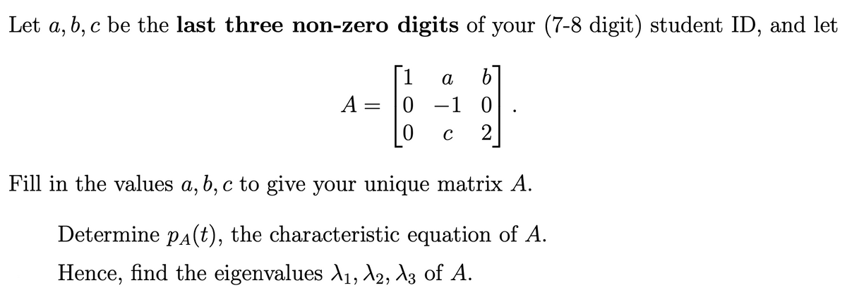 Let a, b, c be the last three non-zero digits of your (7-8 digit) student ID, and let
1
a
A =
0 -1 0
C
2
Fill in the values a, b, c to give your unique matrix A.
Determine pA(t), the characteristic equation of A.
Hence, find the eigenvalues 1, 12, A3 of A.
