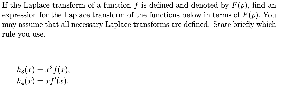 If the Laplace transform of a function f is defined and denoted by F(p), find an
expression for the Laplace transform of the functions below in terms of F(p). You
may assume that all necessary Laplace transforms are defined. State briefly which
rule you use.
h3(x) = x² f(x),
h₁(x) = x f'(x).