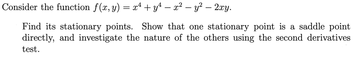 Consider the function f(x, y) = x4 + y4 – x² – y² - 2xy.
Find its stationary points. Show that one stationary point is a saddle point
directly, and investigate the nature of the others using the second derivatives
test.
