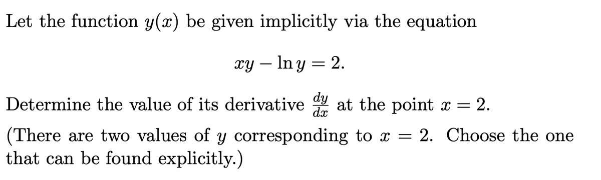 Let the function y(x) be given implicitly via the equation
xy – In y = 2.
Determine the value of its derivative at the point x = 2.
dy
dx
(There are two values of y corresponding to x = 2. Choose the one
that can be found explicitly.)
