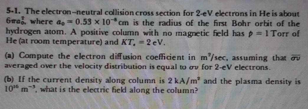 5-1. The electron-neutral collision cross section for 2-eV electrons in He is about
6rab, where ao =0.53 x 10 cm is the radius of the first Bohr orbit of the
hydrogen atom. A positive column with no magnetic feld has p = 1 Torr of
He (at room temperature) and KT, = 2 eV.
%3D
(a) Compute the electron diffusion coefficient in m/sec, assuming that o
averaged over the velocity distribution is equal to ou for 2-eV electrons..
(b) If the current density along column is 2 kA/m and the plasma density is
10 m, what is the electric field along the colurnn?
