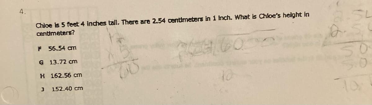 4.
Chloe is 5 feet 4 Inches tall. There are 2.54 centimeters in 1 Inch. What is Chloe's height in
centimeters?
a.5L
F 56.54 am
50
G 13.72 cm
H 162.56 cm
152.40 cm
