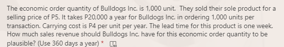 The economic order quantity of Bulldogs Inc. is 1,000 unit. They sold their sole product for a
selling price of P5. It takes P20,000 a year for Bulldogs Inc. in ordering 1,000 units per
transaction. Carrying cost is P4 per unit per year. The lead time for this product is one week.
How much sales revenue should Bulldogs Inc. have for this economic order quantity to be
plausible? (Use 360 days a year) * G
