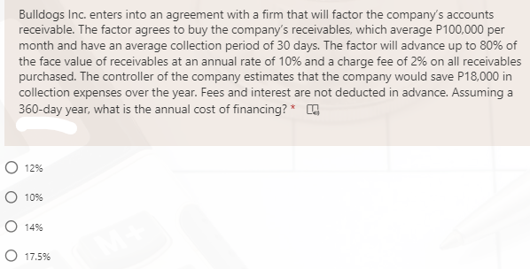 Bulldogs Inc. enters into an agreement with a firm that will factor the company's accounts
receivable. The factor agrees to buy the company's receivables, which average P100,000 per
month and have an average collection period of 30 days. The factor will advance up to 80% of
the face value of receivables at an annual rate of 10% and a charge fee of 2% on all receivables
purchased. The controller of the company estimates that the company would save P18,000 in
collection expenses over the year. Fees and interest are not deducted in advance. Assuming a
360-day year, what is the annual cost of financing? * O
O 12%
O 10%
O 14%
O 17.5%
