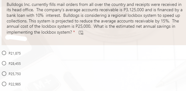 Bulldogs Inc. currently fills mail orders from all over the country and receipts were received in
its head office. The company's average accounts receivable is P3,125,000 and is financed by a
bank loan with 10% interest. Bulldogs is considering a regional lockbox system to speed up
collections. This system is projected to reduce the average accounts receivable by 15%. The
annual cost of the lockbox system is P25,000. What is the estimated net annual savings in
implementing the lockbox system? *
O P21,875
O P28,455
O P25,750
O P22,985
