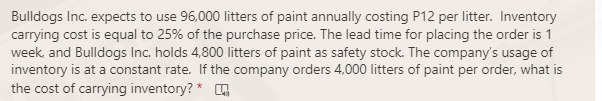 Bulldogs Inc. expects to use 96,000 litters of paint annually costing P12 per litter. Inventory
carrying cost is equal to 25% of the purchase price. The lead time for placing the order is 1
week, and Bulldogs Inc. holds 4,800 litters of paint as safety stock. The company's usage of
inventory is at a constant rate. If the company orders 4,000 litters of paint per order, what is
the cost of carrying inventory? *
