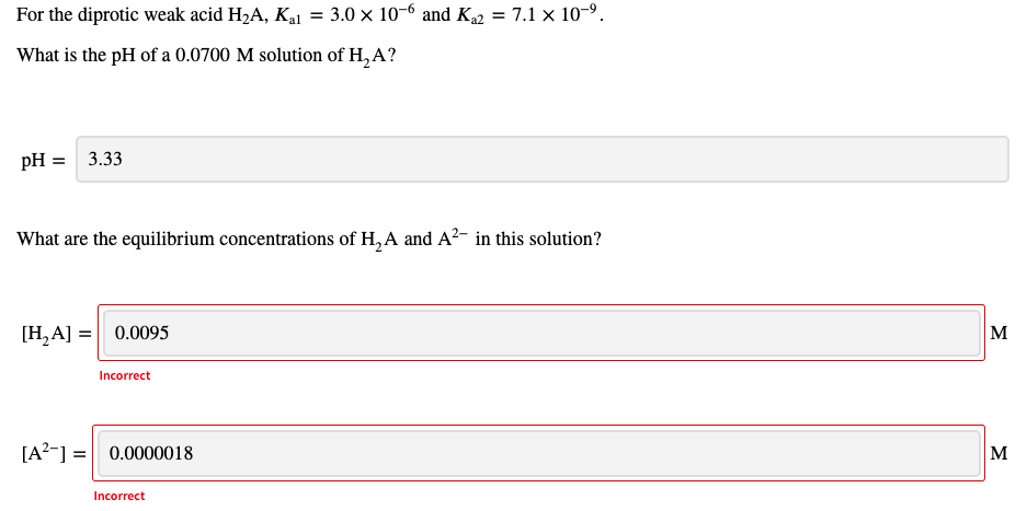 For the diprotic weak acid H2A, Ka1 = 3.0 × 10-6 and K2 = 7.1 x 10-9.
What is the pH of a 0.0700 M solution of H, A?
pH = 3.33
What are the equilibrium concentrations of H, A and A²- in this solution?
[H,A] = 0.0095
M
Incorrect
[A?-] = 0.0000018
M
Incorrect
