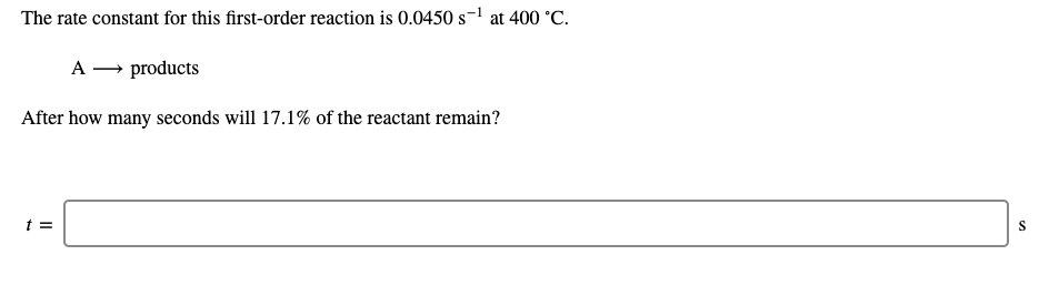 The rate constant for this first-order reaction is 0.0450 s-1 at 400 °C.
A → products
After how many seconds will 17.1% of the reactant remain?
t =
