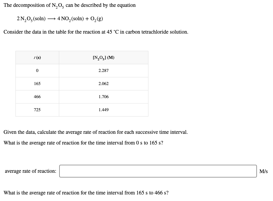 The decomposition of N,O, can be described by the equation
2 N,0,(soln) → 4 NO,(soln) + O,(g)
Consider the data in the table for the reaction at 45 °C in carbon tetrachloride solution.
1 (s)
[N,O3] (M)
2.287
165
2.062
466
1.706
725
1.449
Given the data, calculate the average rate of reaction for each successive time interval.
What is the average rate of reaction for the time interval from 0 s to 165 s?
average rate of reaction:
M/s
What is the average rate of reaction for the time interval from 165 s to 466 s?
