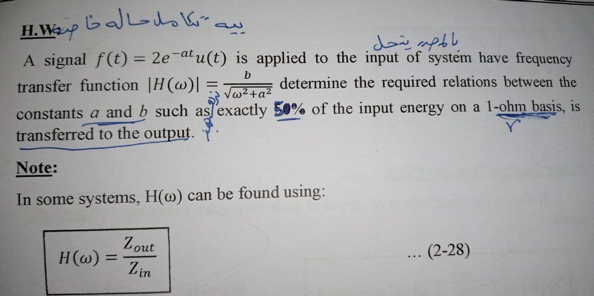 H.WP
A signal f(t) = 2e-atu(t) is applied to the input of system have frequency
determine the required relations between the
b
transfer function |H(@)|
Va2+a?
constants a and b such as/exactly 50% of the input energy on a 1-ohm basis, is
transferred to the output.
Note:
In some systems, H(@) can be found using:
Zout
H(@) =
(2-28)
Zin
