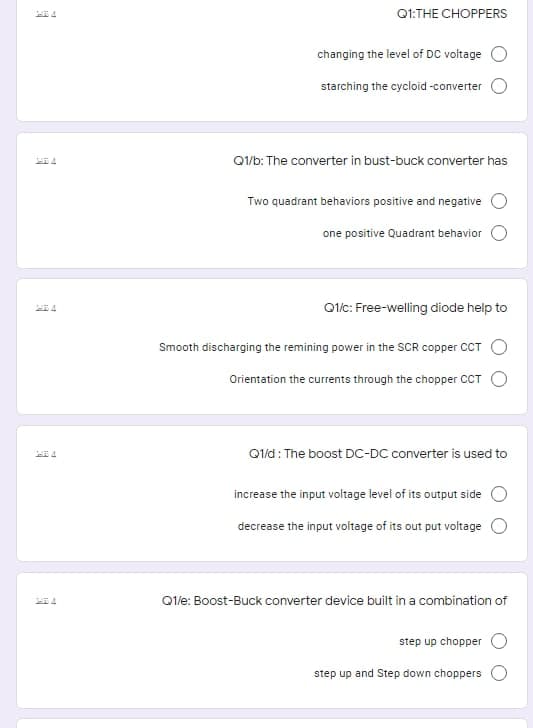 Q1:THE CHOPPERS
changing the level of DC voltage
starching the cycloid -converter
Q1/b: The converter in bust-buck converter has
Two quadrant behaviors positive and negative
one positive Quadrant behavior
Qlic: Free-welling diode help to
Smooth discharging the remining power in the SCR copper CCT
Orientation the currents through the chopper CT
Q1/d: The boost DC-DC converter is used to
increase the input voltage level of its output side
decrease the input voltage of its out put voltage
Qle: Boost-Buck converter device built in a combination of
step up chopper
step up and Step down choppers
