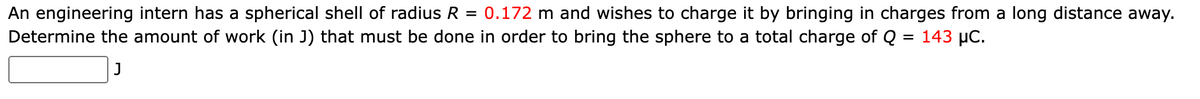 An engineering intern has a spherical shell of radius R = 0.172 m and wishes to charge it by bringing in charges from a long distance away.
Determine the amount of work (in J) that must be done in order to bring the sphere to a total charge of Q = 143 µC.