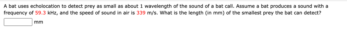 A bat uses echolocation to detect prey as small as about 1 wavelength of the sound of a bat call. Assume a bat produces a sound with a
frequency of 59.3 kHz, and the speed of sound in air is 339 m/s. What is the length (in mm) of the smallest prey the bat can detect?
mm