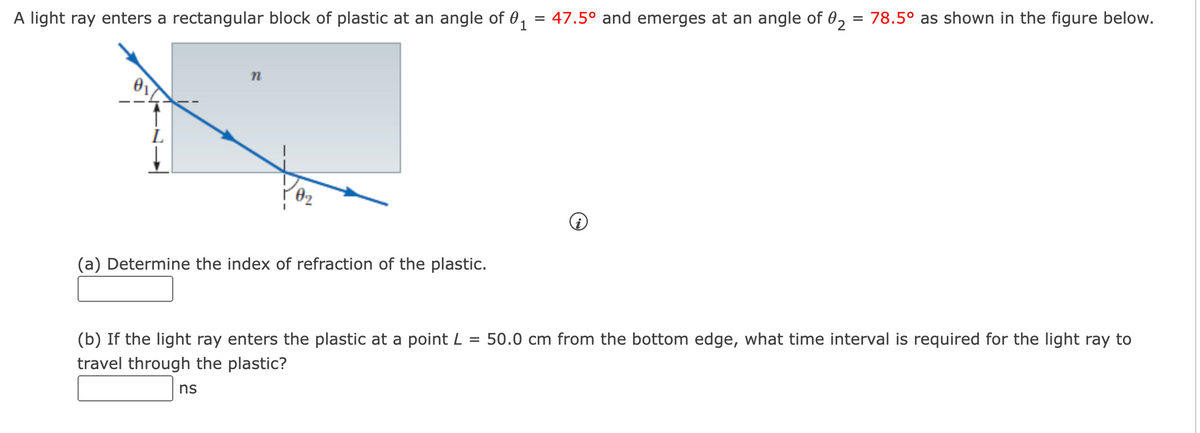 A light ray enters a rectangular block of plastic at an angle of 0₁ = 47.5° and emerges at an angle of 02 = 78.5° as shown in the figure below.
n
(a) Determine the index of refraction of the plastic.
=
(b) If the light ray enters the plastic at a point L
travel through the plastic?
ns
50.0 cm from the bottom edge, what time interval is required for the light ray to