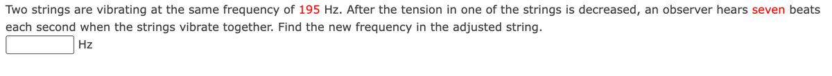 Two strings are vibrating at the same frequency of 195 Hz. After the tension in one of the strings is decreased, an observer hears seven beats
each second when the strings vibrate together. Find the new frequency in the adjusted string.
Hz