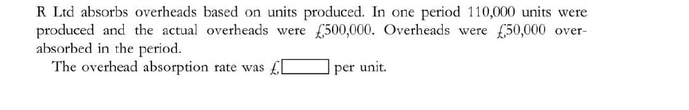 R Ltd absorbs overheads based on units produced. In one period 110,000 units were
produced and the actual overheads were 500,000. Overheads were f50,000 over-
absorbed in the period.
The overhead absorption rate was
per unit.
