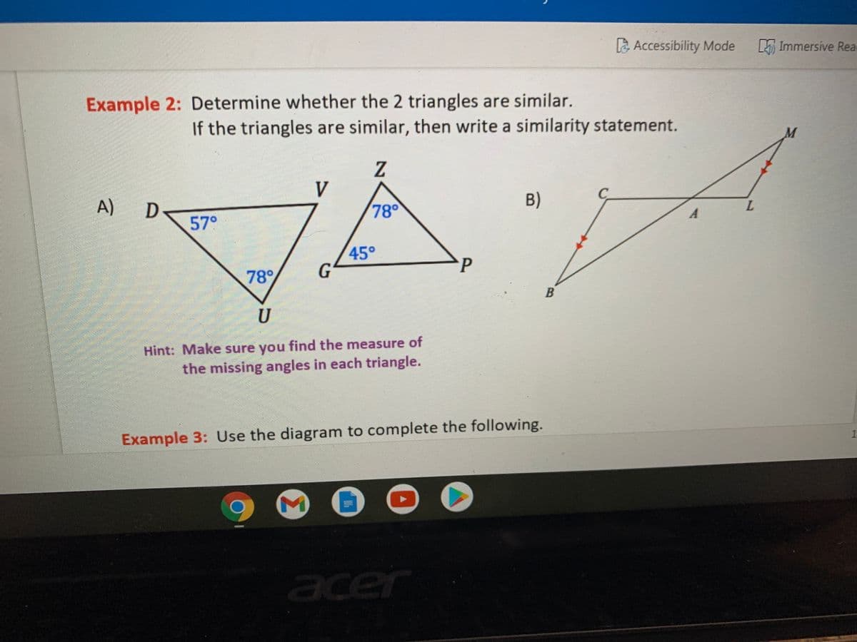 La Accessibility Mode
E Immersive Rea
Example 2: Determine whether the 2 triangles are similar.
If the triangles are similar, then write a similarity statement.
M
V
A)
B)
78°
L.
57°
45°
G
P
78°
U
Hint: Make sure you find the measure of
the missing angles in each triangle.
Example 3: Use the diagram to complete the following.
acer
1.
