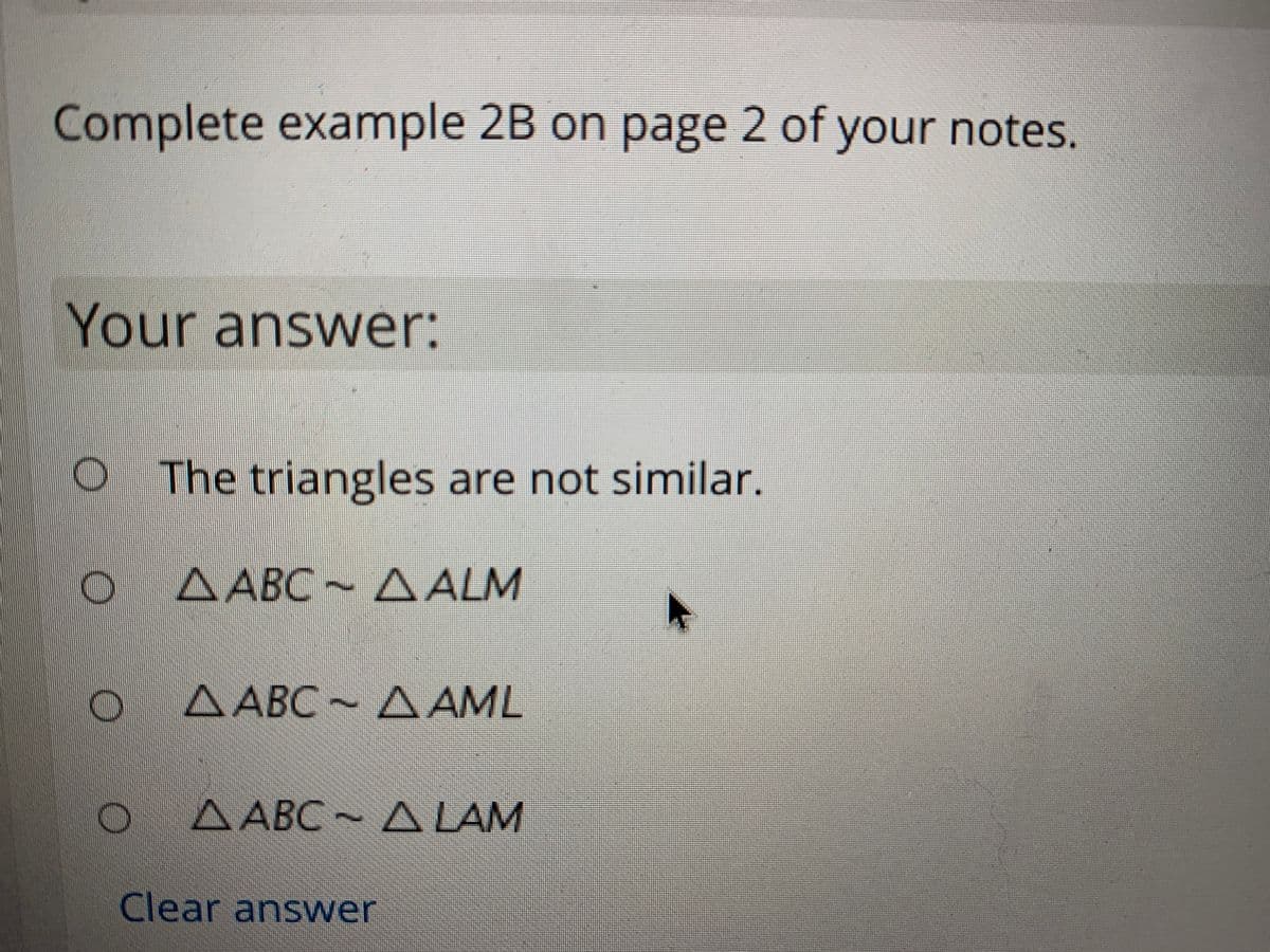 Complete example 2B on page 2 of your notes.
Your answer:
OThe triangles are not similar.
A ABC A
A ALM
A ABC AAML
ΔΑΒC
A ABC~ A LAM
Clear answer
