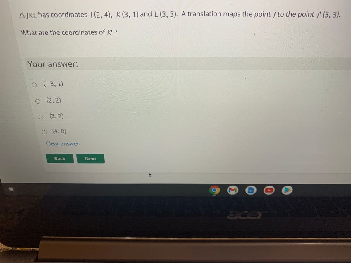 AJKL has coordinates J (2, 4), K (3, 1) and L (3, 3). A translation maps the point to the point J' (3, 3).
What are the coordinates of K'?
Your answer:
(-3, 1)
O
(2,2)
O
(3,2)
O (4, 0)
Clear answer
Back
Next
