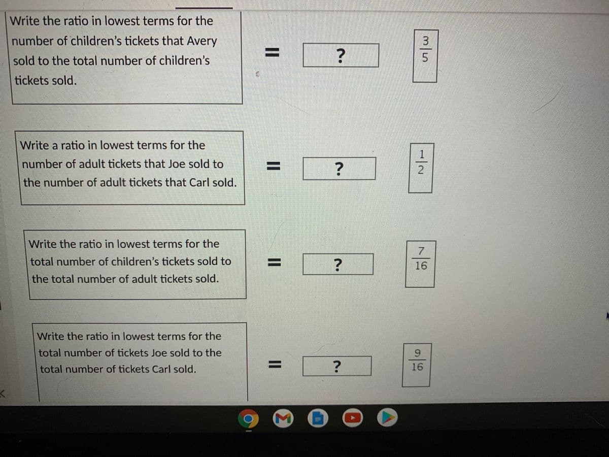 Write the ratio in lowest terms for the
number of children's tickets that Avery
%3D
sold to the total number of children's
tickets sold.
Write a ratio in lowest terms for the
number of adult tickets that Joe sold to
?
the number of adult tickets that Carl sold.
Write the ratio in lowest terms for the
total number of children's tickets sold to
16
the total number of adult tickets sold.
Write the ratio in lowest terms for the
total number of tickets Joe sold to the
total number of tickets Carl sold.
%3D
16
m/5
1/2
%3D
II
