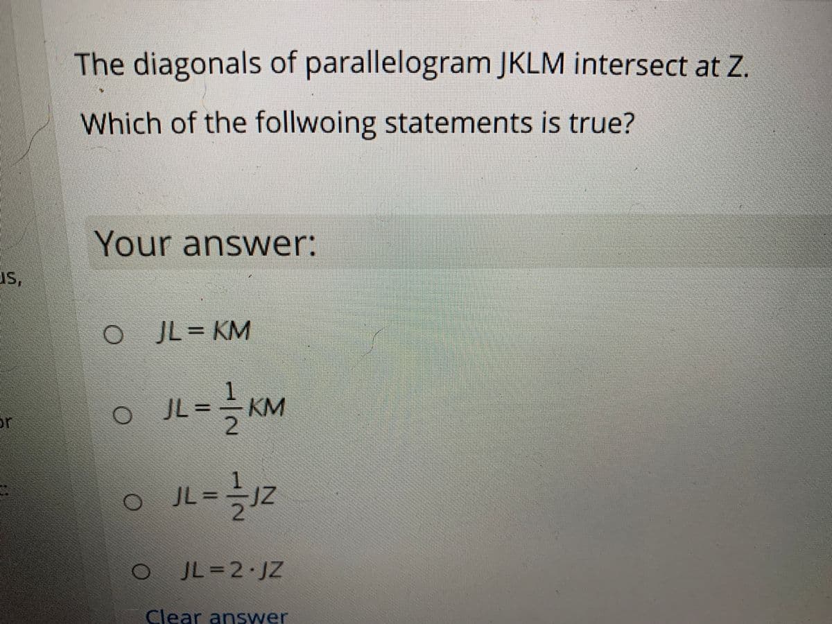 The diagonals of parallelogram JKLM intersect at Z.
Which of the follwoing statements is true?
Your answer:
us,
JL = KM
JL =
- KM
or
JL%3D
JL=2 JZ
Clear answer
1/2
