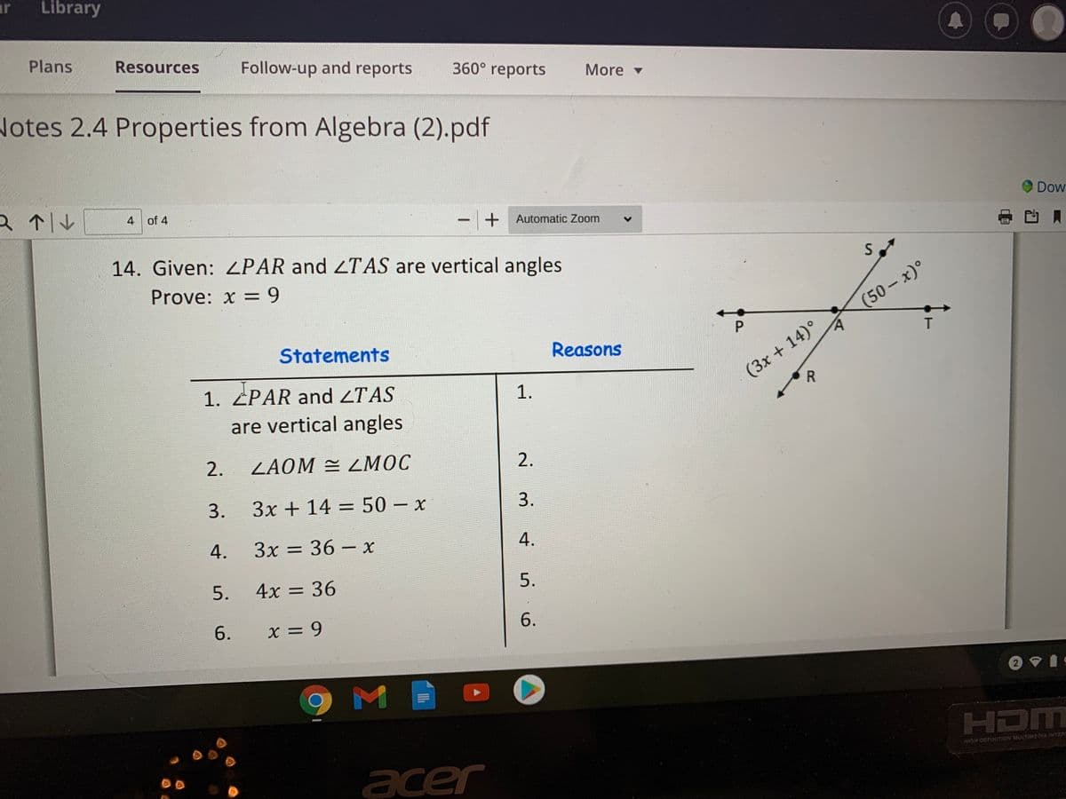 ar
Library
Plans
Resources
Follow-up and reports
360° reports
More -
Notes 2.4 Properties from Algebra (2).pdf
a个1ル
4 of 4
Dow
- + Automatic Zoom
|
14. Given: ZPAR and 2TAS are vertical angles
Prove: x = 9
(50-x)°
(3x+14)°
R
Statements
Reasons
1. ZPAR and ZTAS
1.
are vertical angles
2.
ZAOM = LMOC
2.
3.
3x + 14 = 50- x
3.
4.
3x = 36 – x
5.
4x = 36
5.
6.
X = 9
6.
2
HDM
HIGH-DEFINITION MULTIMEDIA INTER
acer
P
4.
