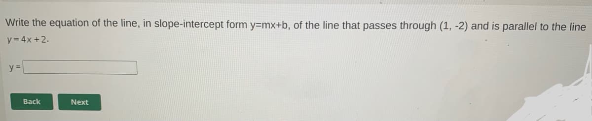 Write the equation of the line, in slope-intercept form y=mx+b, of the line that passes through (1, -2) and is parallel to the line
y = 4x +2.
y =
Back
Next
