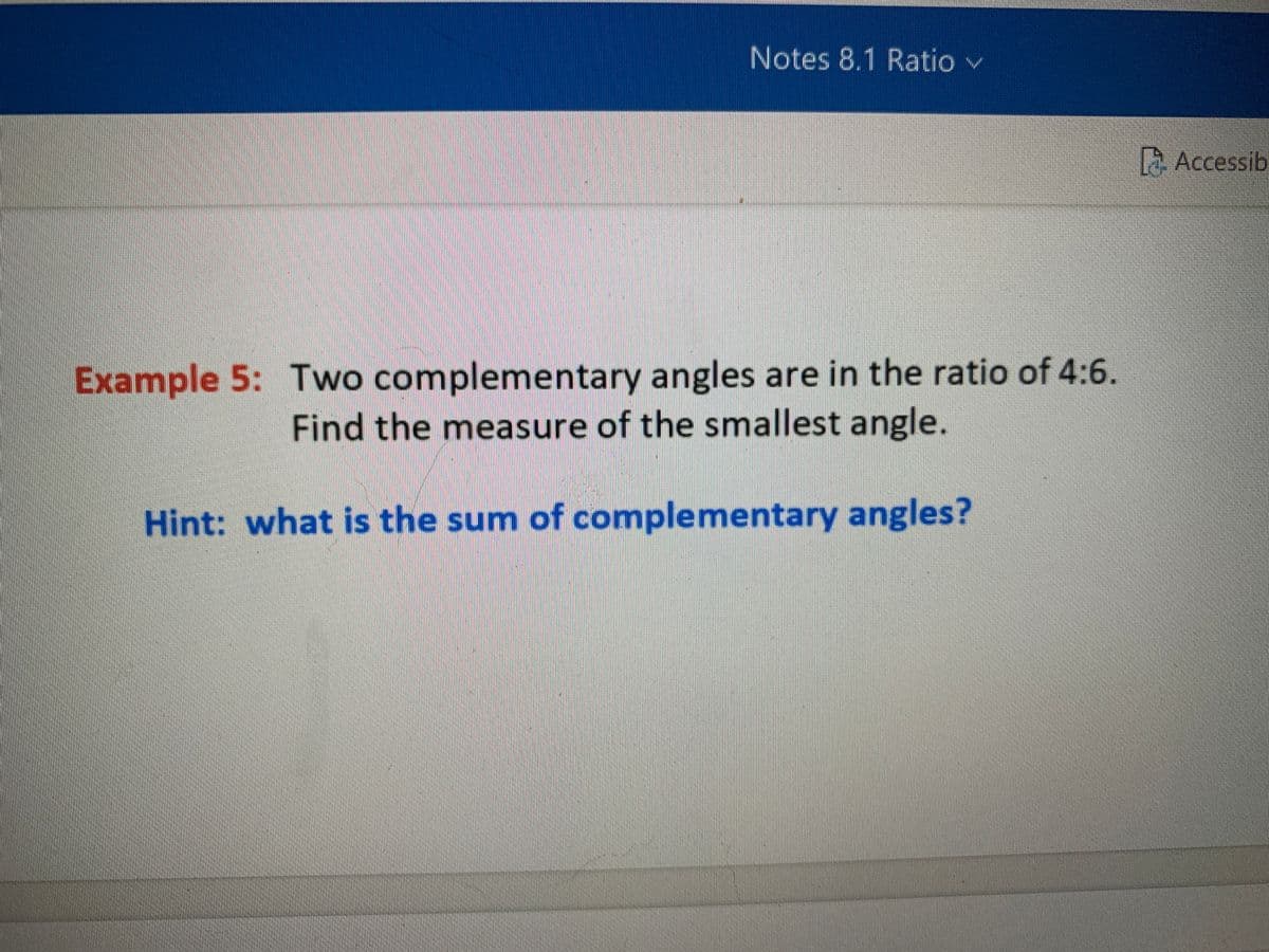 Notes 8.1 Ratio v
Accessib
Example 5: Two complementary angles are in the ratio of 4:6.
Find the measure of the smallest angle.
Hint: what is the sum of complementary angles?
