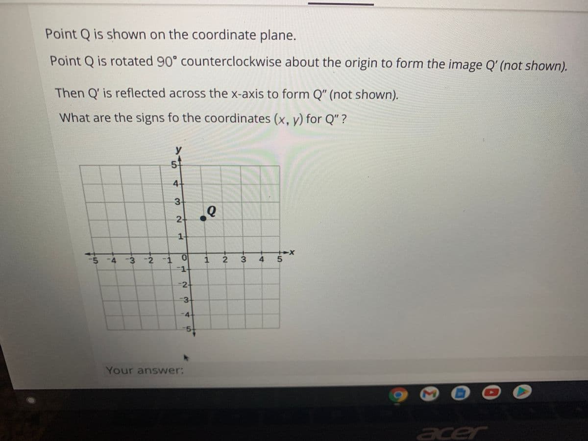 Point Q is shown on the coordinate plane.
Point Q is rotated 90° counterclockwise about the origin to form the image Q' (not shown).
Then Q' is reflected across the x-axis to form Q" (not shown).
What are the signs fo the coordinates (x, y) for Q" ?
y
券
5-
4-
3+
2-
1-
-5 -4 -3 -2 -1 0
1 2 3
4 5
-2-
3-
-4
-5-
Your answer:
acer
