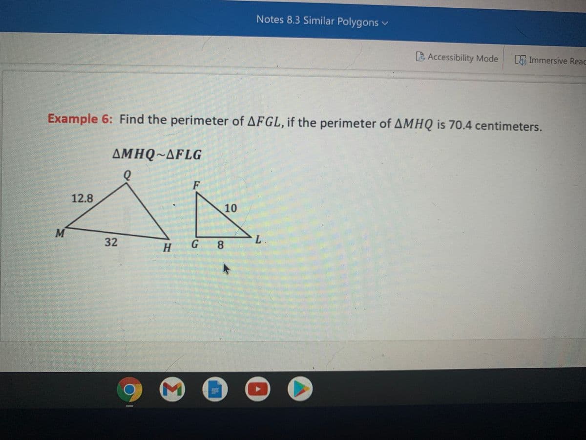 Notes 8.3 Similar Polygons v
E Accessibility Mode
M Immersive Reac
Example 6: Find the perimeter of AFGL, if the perimeter of AMHQ is 70.4 centimeters.
AMHQ~AFLG
F
12.8
10
32
H
8.
