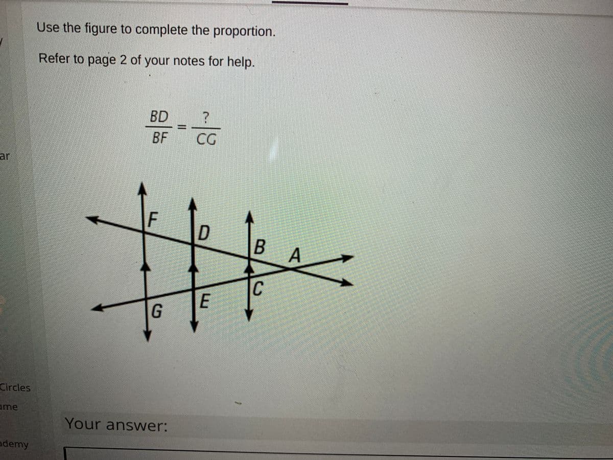 Use the figure to complete the proportion.
Refer to page 2 of your notes for help.
BD
BF
CG
ar
C
E
Circles
ame
Your answer:
ademy
