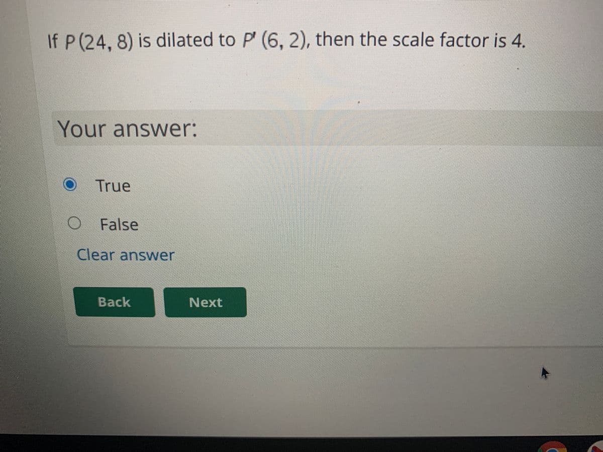 If P (24, 8) is dilated to P' (6, 2), then the scale factor is 4.
Your answer:
True
O False
Clear answer
Back
Next
