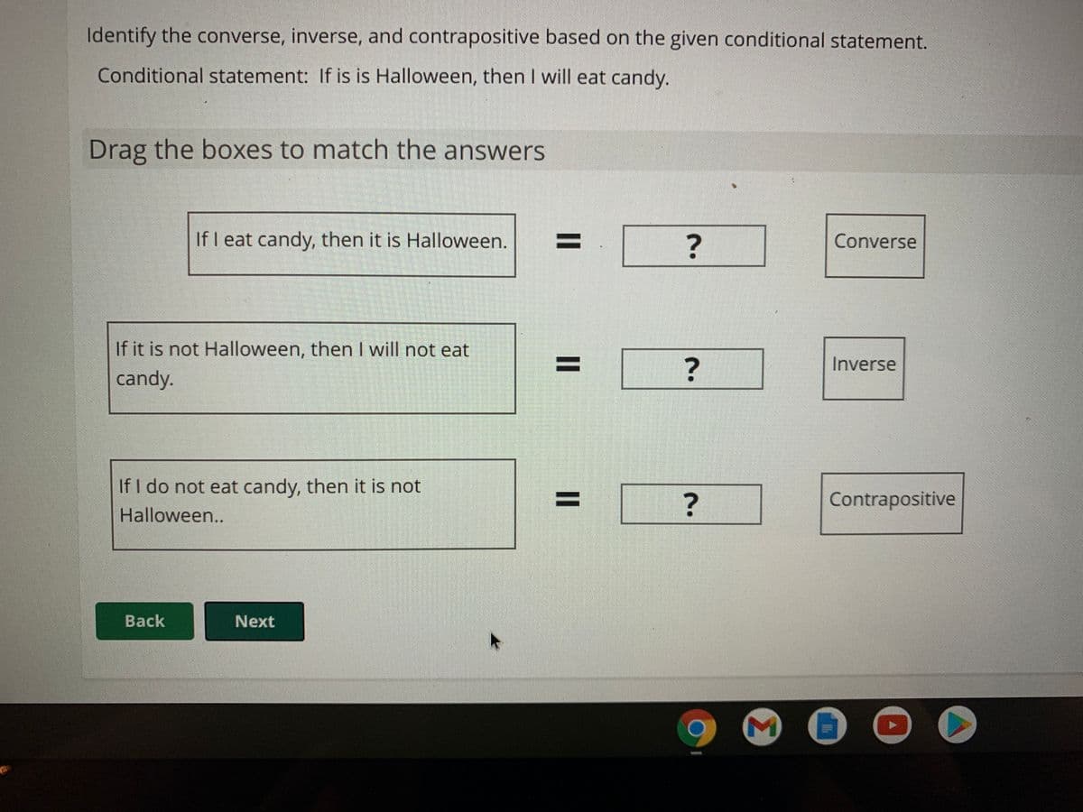 Identify the converse, inverse, and contrapositive based on the given conditional statement.
Conditional statement: If is is Halloween, then I will eat candy.
Drag the boxes to match the answers
If I eat candy, then it is Halloween.
%3D
Converse
If it is not Halloween, thenI will not eat
%3D
Inverse
candy.
If I do not eat candy, then it is not
%3D
?
Contrapositive
Halloween..
Back
Next
