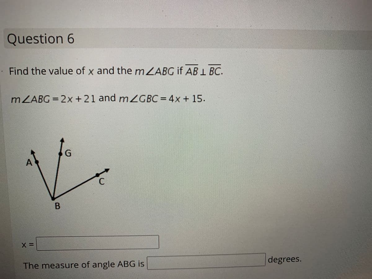 Question 6
Find the value of x and the mZABG if AB 1 BC.
MZABG = 2x+21 and mZGBC= 4x + 15.
A
C
B
The measure of angle ABG is
degrees.
G.
