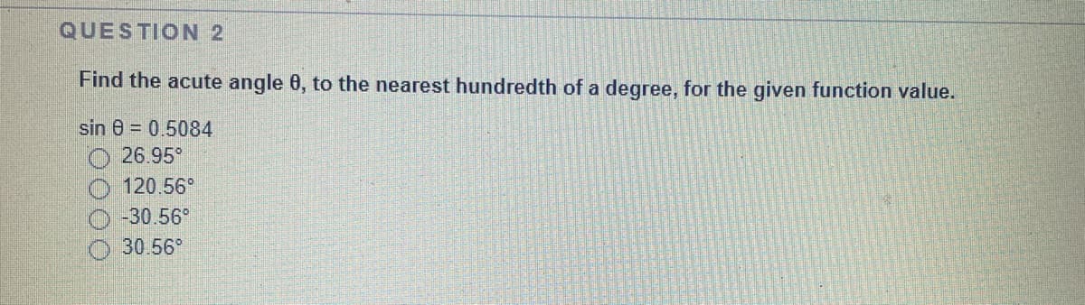 QUESTION 2
Find the acute angle 0, to the nearest hundredth of a degree, for the given function value.
sin 0 = 0.5084
26.95°
120.56°
-30.56°
30.56
