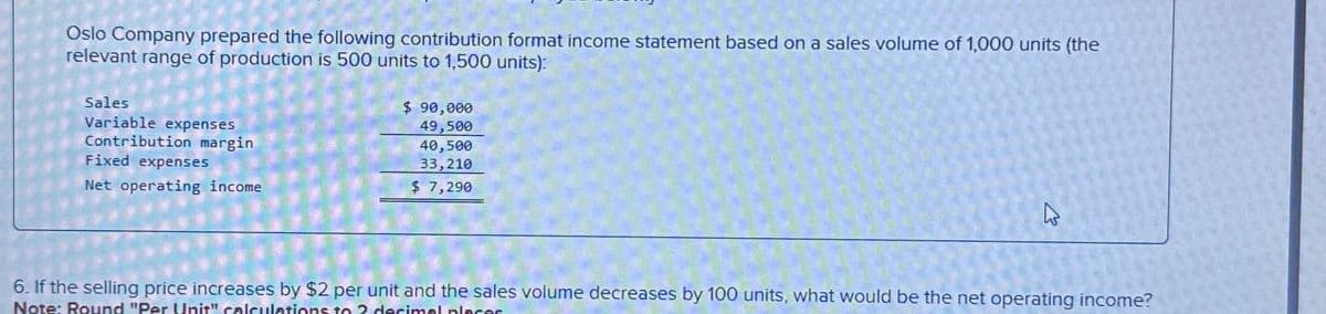 Oslo Company prepared the following contribution format income statement based on a sales volume of 1,000 units (the
relevant range of production is 500 units to 1,500 units):
Sales
Variable expenses
Contribution margin
Fixed expenses
Net operating income
$ 90,000
49,500
40,500
33,210
$ 7,290
4
6. If the selling price increases by $2 per unit and the sales volume decreases by 100 units, what would be the net operating income?
Note: Round "Per Unit" calculations to ? decimal places