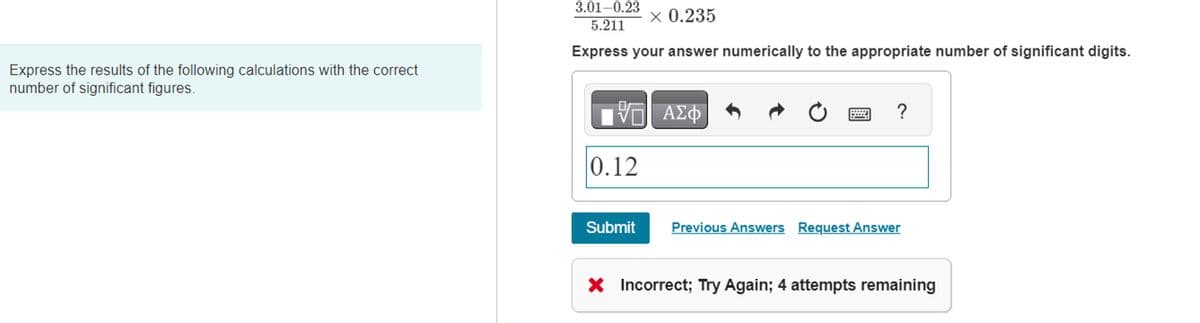 Express the results of the following calculations with the correct
number of significant figures.
3.01-0.23
5.211
× 0.235
Express your answer numerically to the appropriate number of significant digits.
G| ΑΣΦ
0.12
Submit
?
Previous Answers Request Answer
X Incorrect; Try Again; 4 attempts remaining