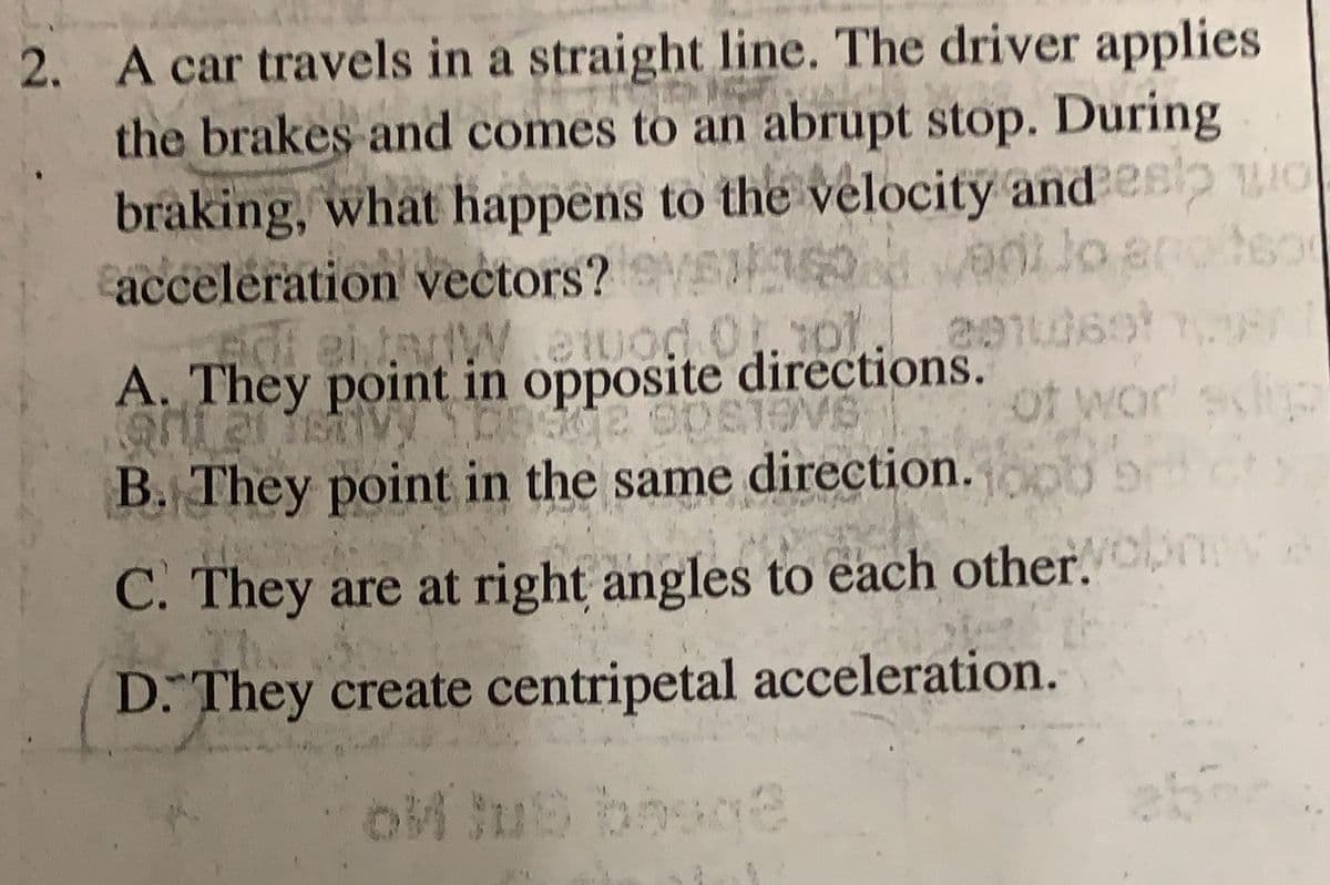 2. A car travels in a straight line. The driver applies
the brakes and comes to an abrupt stop. During
E
braking, what happens to the velocity and esp wo
50 ant lo enotso
acceleration vectors? Vadilo
2910369180
of war scip
adi entarWewod 01.01
A. They point in opposite directions.
901 21 15 DES2 ODSTOVS
B. They point in the same direction. joob 9
C. They are at right angles to each other. obmy
D. They create centripetal acceleration.
ok lub besoe