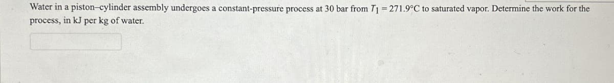 Water in a piston-cylinder assembly undergoes a constant-pressure process at 30 bar from T1 = 271.9°C to saturated vapor. Determine the work for the
process, in kJ per kg of water.