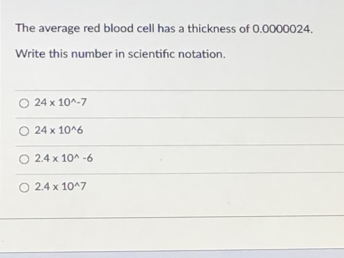 The average red blood cell has a thickness of 0.0000024.
Write this number in scientific notation.
O 24 x 10^-7
24 x 10^6
O 2.4 x 10^ -6
O 2.4 x 10^7
