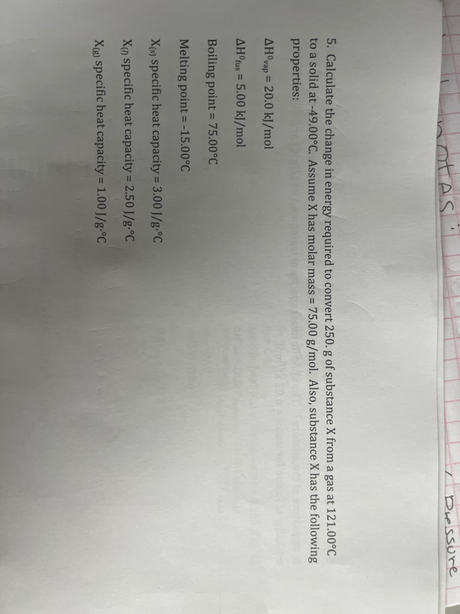 otes
Pressure
5. Calculate the change in energy required to convert 250. g of substance X from a gas at 121.00°C
to a solid at -49.00°C. Assume X has molar mass = 75.00 g/mol. Also, substance X has the following
properties:
AHOvap = 20.0 kJ/mol
AHºfus = 5.00 kJ/mol
Boiling point = 75.00°C
Melting point = -15.00°C
X(s) specific heat capacity = 3.00 J/g °C
Xn specific heat capacity = 2.50 J/g °C
X(g) specific heat capacity = 1.00 J/g °C